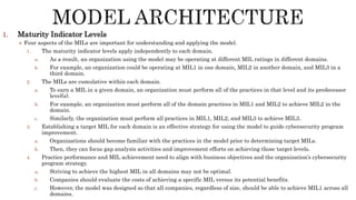 1. Maturity Indicator Levels
 Four aspects of the MILs are important for understanding and applying the model.
1. The maturity indicator levels apply independently to each domain.
a. As a result, an organization using the model may be operating at different MIL ratings in different domains.
b. For example, an organization could be operating at MIL1 in one domain, MIL2 in another domain, and MIL3 in a
third domain.
2. The MILs are cumulative within each domain.
a. To earn a MIL in a given domain, an organization must perform all of the practices in that level and its predecessor
level(s).
b. For example, an organization must perform all of the domain practices in MIL1 and MIL2 to achieve MIL2 in the
domain.
c. Similarly, the organization must perform all practices in MIL1, MIL2, and MIL3 to achieve MIL3.
3. Establishing a target MIL for each domain is an effective strategy for using the model to guide cybersecurity program
improvement.
a. Organizations should become familiar with the practices in the model prior to determining target MILs.
b. Then, they can focus gap analysis activities and improvement efforts on achieving those target levels.
4. Practice performance and MIL achievement need to align with business objectives and the organization’s cybersecurity
program strategy.
a. Striving to achieve the highest MIL in all domains may not be optimal.
b. Companies should evaluate the costs of achieving a specific MIL versus its potential benefits.
c. However, the model was designed so that all companies, regardless of size, should be able to achieve MIL1 across all
domains.
 