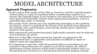 Approach Progression
In the context of the model, ad hoc (that is, formed or used for a special purpose
without policy or a plan for repetition) refers to performing a practice in a
manner that depends largely on the initiative and experience of an individual or
team (and team leadership), without much organizational guidance, such as a
prescribed plan, policy, or training.
The quality of the outcome may vary significantly depending on who performs
the practice, when it is performed, the context of the problem being addressed,
the methods, tools, and techniques used, and the priority given a particular
instance of the practice.
With experienced and talented personnel, high-quality outcomes may be achieved
even if practices are ad hoc.
However, at this MIL, lessons learned are typically not captured at the
organizational level, so approaches and outcomes are difficult to repeat or
improve across the organization.
It is important to note that, while documented policies or procedures are not
essential to the performance of a practice in an ad hoc manner, the effective
performance of many practices would result in documented artifacts such as a
documented asset inventory or a documented cybersecurity program strategy.
 