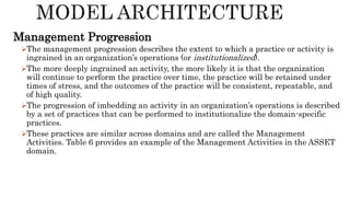 Management Progression
The management progression describes the extent to which a practice or activity is
ingrained in an organization’s operations (or institutionalized).
The more deeply ingrained an activity, the more likely it is that the organization
will continue to perform the practice over time, the practice will be retained under
times of stress, and the outcomes of the practice will be consistent, repeatable, and
of high quality.
The progression of imbedding an activity in an organization’s operations is described
by a set of practices that can be performed to institutionalize the domain-specific
practices.
These practices are similar across domains and are called the Management
Activities. Table 6 provides an example of the Management Activities in the ASSET
domain.
 