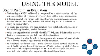 Step 1: Perform an Evaluation
Performing a C2M2 self-evaluation provides a measurement of the
implementation of cybersecurity activities within an organization.
A design goal of the model is to enable organizations to complete a
self-evaluation for a single function in one day without extensive
study or preparation.
To begin preparation, the organization first establishes the scope of
the model application, or the function.
Next, the organization should identify IT, OT, and information assets
that are important to the delivery of the function.
The organization should select the appropriate personnel to evaluate
the in scope function against the model practices.
An effective facilitator who is familiar with model content should be
identified to guide the self-evaluation. Participation by stakeholders
from across the organization yields the best results and enables
internal information sharing about the model practices.
 