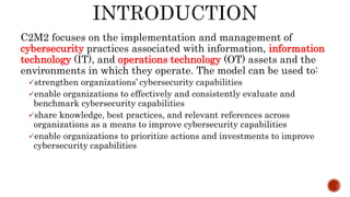 C2M2 focuses on the implementation and management of
cybersecurity practices associated with information, information
technology (IT), and operations technology (OT) assets and the
environments in which they operate. The model can be used to:
strengthen organizations’ cybersecurity capabilities
enable organizations to effectively and consistently evaluate and
benchmark cybersecurity capabilities
share knowledge, best practices, and relevant references across
organizations as a means to improve cybersecurity capabilities
enable organizations to prioritize actions and investments to improve
cybersecurity capabilities
 