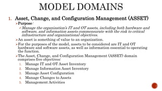 1. Asset, Change, and Configuration Management (ASSET)
Purpose:
Manage the organization’s IT and OT assets, including both hardware and
software, and information assets commensurate with the risk to critical
infrastructure and organizational objectives.
An asset is something of value to an organization.
For the purposes of the model, assets to be considered are IT and OT
hardware and software assets, as well as information essential to operating
the function.
The Asset, Change, and Configuration Management (ASSET) domain
comprises five objectives:
1. Manage IT and OT Asset Inventory
2. Manage Information Asset Inventory
3. Manage Asset Configuration
4. Manage Changes to Assets
5. Management Activities
 