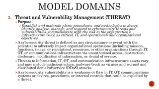 2. Threat and Vulnerability Management (THREAT)
Purpose:
Establish and maintain plans, procedures, and technologies to detect,
identify, analyse, manage, and respond to cybersecurity threats and
vulnerabilities, commensurate with the risk to the organization’s
infrastructure (such as critical, IT, and operational) and organizational
objectives.
A cybersecurity threat is defined as any circumstance or event with the
potential to adversely impact organizational operations (including mission,
functions, image, or reputation), resources, or other organizations through IT,
OT, or communications infrastructure via unauthorized access, destruction,
disclosure, modification of information, or denial of service.
Threats to information, IT, OT, and communication infrastructure assets vary
and may include malicious actors, malware (such as viruses and worms) and
distributed denial-of-service (DDoS) attacks.
A cybersecurity vulnerability is a weakness or flaw in IT, OT, communications
systems or devices, procedures, or internal controls that could be exploited by
a threat.
 