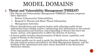 2. Threat and Vulnerability Management (THREAT)
The Threat and Vulnerability Management (THREAT) domain comprises
three objectives:
1. Reduce Cybersecurity Vulnerabilities
2. Respond to Threats and Share Threat Information
3. Management Activities
Threat identification and response begins with collecting useful threat
information from reliable sources, interpreting that information in the context
of the organization and function, and responding to threats that have the
means, motive, and opportunity to affect the delivery of services.
A threat profile includes characterization of likely intent, capability, and
target of threats to the function.
The threat profile can be used to guide the identification of specific threats,
the risk analysis process described in the Risk Management domain, and the
building of the operational and cyber status described in the Situational
Awareness domain.
 