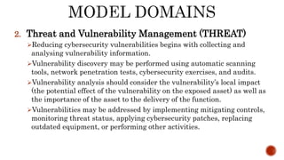 2. Threat and Vulnerability Management (THREAT)
Reducing cybersecurity vulnerabilities begins with collecting and
analysing vulnerability information.
Vulnerability discovery may be performed using automatic scanning
tools, network penetration tests, cybersecurity exercises, and audits.
Vulnerability analysis should consider the vulnerability’s local impact
(the potential effect of the vulnerability on the exposed asset) as well as
the importance of the asset to the delivery of the function.
Vulnerabilities may be addressed by implementing mitigating controls,
monitoring threat status, applying cybersecurity patches, replacing
outdated equipment, or performing other activities.
 