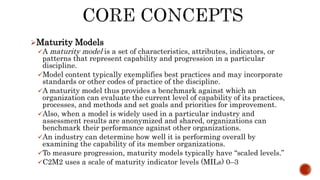 Maturity Models
A maturity model is a set of characteristics, attributes, indicators, or
patterns that represent capability and progression in a particular
discipline.
Model content typically exemplifies best practices and may incorporate
standards or other codes of practice of the discipline.
A maturity model thus provides a benchmark against which an
organization can evaluate the current level of capability of its practices,
processes, and methods and set goals and priorities for improvement.
Also, when a model is widely used in a particular industry and
assessment results are anonymized and shared, organizations can
benchmark their performance against other organizations.
An industry can determine how well it is performing overall by
examining the capability of its member organizations.
To measure progression, maturity models typically have “scaled levels.”
C2M2 uses a scale of maturity indicator levels (MILs) 0–3
 
