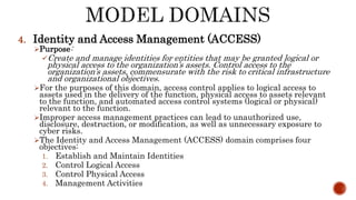 4. Identity and Access Management (ACCESS)
Purpose:
Create and manage identities for entities that may be granted logical or
physical access to the organization’s assets. Control access to the
organization’s assets, commensurate with the risk to critical infrastructure
and organizational objectives.
For the purposes of this domain, access control applies to logical access to
assets used in the delivery of the function, physical access to assets relevant
to the function, and automated access control systems (logical or physical)
relevant to the function.
Improper access management practices can lead to unauthorized use,
disclosure, destruction, or modification, as well as unnecessary exposure to
cyber risks.
The Identity and Access Management (ACCESS) domain comprises four
objectives:
1. Establish and Maintain Identities
2. Control Logical Access
3. Control Physical Access
4. Management Activities
 