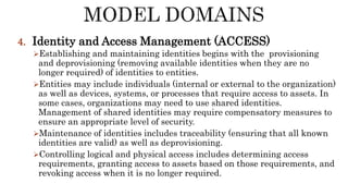 4. Identity and Access Management (ACCESS)
Establishing and maintaining identities begins with the provisioning
and deprovisioning (removing available identities when they are no
longer required) of identities to entities.
Entities may include individuals (internal or external to the organization)
as well as devices, systems, or processes that require access to assets. In
some cases, organizations may need to use shared identities.
Management of shared identities may require compensatory measures to
ensure an appropriate level of security.
Maintenance of identities includes traceability (ensuring that all known
identities are valid) as well as deprovisioning.
Controlling logical and physical access includes determining access
requirements, granting access to assets based on those requirements, and
revoking access when it is no longer required.
 