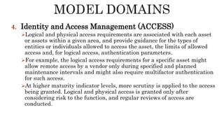 4. Identity and Access Management (ACCESS)
Logical and physical access requirements are associated with each asset
or assets within a given area, and provide guidance for the types of
entities or individuals allowed to access the asset, the limits of allowed
access and, for logical access, authentication parameters.
For example, the logical access requirements for a specific asset might
allow remote access by a vendor only during specified and planned
maintenance intervals and might also require multifactor authentication
for such access.
At higher maturity indicator levels, more scrutiny is applied to the access
being granted. Logical and physical access is granted only after
considering risk to the function, and regular reviews of access are
conducted.
 