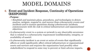6. Event and Incident Response, Continuity of Operations
(RESPONSE)
Purpose:
Establish and maintain plans, procedures, and technologies to detect,
analyse, mitigate, respond to, and recover from cybersecurity events and
incidents and to sustain operations during cybersecurity incidents,
commensurate with the risk to critical infrastructure and organizational
objectives.
A cybersecurity event in a system or network is any observable occurrence
that is related to a cybersecurity requirement (confidentiality, integrity, or
availability of assets).
A cybersecurity incident is an event or series of events that significantly
affects or could significantly affect critical infrastructure or organizational
assets and services and requires the organization (and possibly other
stakeholders) to respond in some way to prevent or limit adverse impacts.
 