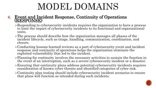 6. Event and Incident Response, Continuity of Operations
(RESPONSE)
Responding to cybersecurity incidents requires the organization to have a process
to limit the impact of cybersecurity incidents to its functional and organizational
units.
The process should describe how the organization manages all phases of the
incident lifecycle, such as triage, handling, communication, coordination, and
closure.
Conducting lessons-learned reviews as a part of cybersecurity event and incident
response and continuity of operations helps the organization eliminate the
exploited vulnerability that led to the incident.
Planning for continuity involves the necessary activities to sustain the function in
the event of an interruption, such as a severe cybersecurity incident or a disaster.
Ensuring that continuity plans address potential cybersecurity incidents requires
consideration of known cyber threats and identified categories of cyber risk.
Continuity plan testing should include cybersecurity incident scenarios to ensure
that plans will function as intended during such incidents.
 