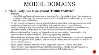 7. Third-Party Risk Management (THIRD-PARTIES)
Purpose:
Establish and maintain controls to manage the cyber risks arising from suppliers
and other third parties, commensurate with the risk to critical infrastructure and
organizational objectives.
As the interdependencies among infrastructures, operating partners, suppliers, and
service providers increase, establishing and maintaining a comprehensive
understanding of key relationships and managing their associated cyber risks are
essential for the secure, reliable, and resilient delivery of the function.
The model classifies third-party dependencies as external parties on which the
delivery of the function depends, including operating partners.
These relationships may vary in importance because the function may have a greater
reliance on specific third parties, particularly if a third party has access to, control of,
or custody of an asset.
Third parties include entities such as suppliers, vendors, service providers,
infrastructure dependencies (e.g., telecommunications, water), and governmental
organizations (e.g., emergency response services, federal partners).
 