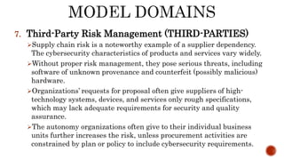 7. Third-Party Risk Management (THIRD-PARTIES)
Supply chain risk is a noteworthy example of a supplier dependency.
The cybersecurity characteristics of products and services vary widely.
Without proper risk management, they pose serious threats, including
software of unknown provenance and counterfeit (possibly malicious)
hardware.
Organizations’ requests for proposal often give suppliers of high-
technology systems, devices, and services only rough specifications,
which may lack adequate requirements for security and quality
assurance.
The autonomy organizations often give to their individual business
units further increases the risk, unless procurement activities are
constrained by plan or policy to include cybersecurity requirements.
 