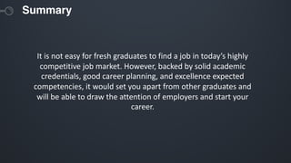 Summary
It is not easy for fresh graduates to find a job in today’s highly
competitive job market. However, backed by solid academic
credentials, good career planning, and excellence expected
competencies, it would set you apart from other graduates and
will be able to draw the attention of employers and start your
career.
 
