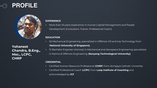 PROFILE
Yohanest
Chandra, B.Eng.,
Msc., LCPC,
CHRP
EXPERIENCE
• More than 10 years experience in Human Capital Management and People
Development (Consultant, Trainer, Professional Coach)
EDUCATION
• S2 Mechanical Engineering, specialized in Offshore Oil and Gas Technology from
(National University of Singapore).
• S1 Bachelor Engineer (Honors) in Mechanical and Aerospace Engineering specialized
in Marine & Offshore Engineering (Nanyang Technological University)
CREDENTIAL
• Certified Human Resource Professional (CHRP) from Atmajaya Catholic University
• Certified Professional Coach (LCPC) from Loop Institute of Coaching and
acknowledged by ICF
 
