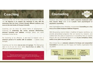 Coaching Counseling
• Coaching is the one of the most powerful development tools we
use. Its objective is to support the individual to stay with the
awareness that has been created through different mediums and
move to the next levels of Change & Growth.
• Coaching can be done for various forms of development -
Coaching for leadership, life, career, personal effectiveness,
personal branding and wellness, amongst others, are some
examples of what we do.
• For Coaching to be effective, it will need to happen over a
minimum period of 6 months with 12 sessions – 1 session every
fortnight.
• Coaching can be done one-on-one or in groups. The ideal group
ratio is 1:3. It can be done either face-to-face or online. The
efficacy of both isalmost at par.
• Research data shows that almost 42.5% corporate employees suffer
from Chronic Stress while 1 in 5 people need psychological or
psychiatric counselling.
• Most organisations have therefore, incorporated Counselling as a key
focus area of their Employee Wellness Programs.
• With this growing need to foster a healthier & happier workforce, we
provide personalized programs that are backed by research, and
crafted from the years of experience in counselling that our experts
bring in. We can provide this service to you at your workplace, home,
online or any other way you prefer.
• Olive Green has an extensive network of In-house and empanelled
Counsellors to provide you the happy and healthy organisation that
you desire.
Manage
Stress
Effectively
Create a
Healthier
Workplace
Boost
Employee
Confidence &
Morale
Foster a Happier Workforce
 