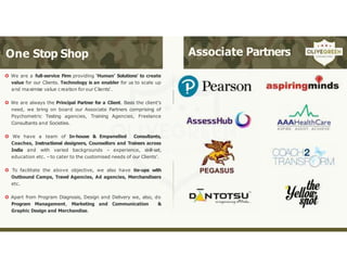 One Stop Shop
 We are a full-service Firm providing ‘Human’ Solutions’ to create
value for our Clients. Technology is an enabler for us to scale up
and maximise value creation for our Clients’.
 We are always the Principal Partner for a Client. Basis the client’s
need, we bring on board our Associate Partners comprising of
Psychometric Testing agencies, Training Agencies, Freelance
Consultants and Societies.
 We have a team of In-house & Empanelled Consultants,
Coaches, Instructional designers, Counsellors and Trainers across
India and with varied backgrounds – experience, skill-set,
education etc. –to cater to the customised needs of our Clients’.
 To facilitate the above objective, we also have tie-ups with
Outbound Camps, Travel Agencies, Ad agencies, Merchandisers
etc.
 Apart from Program Diagnosis, Design and Delivery we, also, do
Program Management, Marketing and Communication &
Graphic Design and Merchandise.
Associate Partners
 