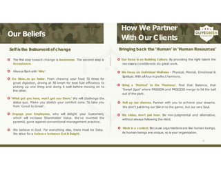 Our Beliefs
How We Partner
With Our Clients
Self is the I
nstrument of change
 The first step toward change is Awareness. The second step is
Acceptance.
 Always Start with ‘Why’.
 Go Slow...to go faster. From chewing your food 32 times for
great digestion, driving at 50 kmph for best fuel efficiency to
picking up one thing and doing it well before moving on to
the other.
 ‘What got you here, won’t get you there.’ We will challenge the
status quo. Make you stretch your comfort zone. To take you
from ‘Good to Great’.
 Engage your Employees, who will delight your Customers,
which will increase Shareholder Value. We’ve inverted the
pyramid, gone against conventional management practice.
 We believe in God. For everything else, there must be Data.
We strive for a balance between Gut & Insight.
Bringing back the ‘Human’ in ‘Human Resources’
 Our focus is on Building Culture. By providing the right talent the
necessary conditionsto do great work.
 We focus on Individual Wellness - Physical, Mental, Emotional &
Spiritual. With all four in perfect harmony.
 Bring a ‘Method’ to the ‘Madness’. Find that Balance, that
‘Sweet Spot’ where PASSION and PROCESS merge to hit the ball
out of the park.
 Roll up our sleeves. Partner with you to achieve your dreams.
We don’t just bring our Skin in to the game, but our very Soul.
 We Listen, don’t just hear. Be non-judgmental and alternative,
without always following the Herd.
 Work in a context. Because organisationsare like human beings.
As human beings are unique, so is your organisation.
6
 