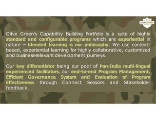 Olive Green’s Capability Building Portfolio is a suite of highly
standard and configurable programs which are experiential in
nature – blended learning is our philosophy. We use context-
based, experiential learning for highly collaborative, customized
and business-relevant development journeys.
Our key differentiator being our pool of Pan-India multi-lingual
experienced facilitators, our end-to-end Program Management,
Efficient Governance System and Evaluation of Program
Effectiveness through Connect Sessions and Stakeholder
feedback.
 