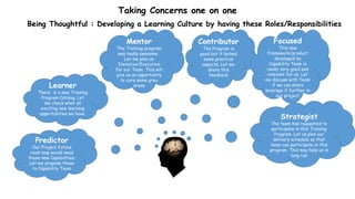 Taking Concerns one on one
Being Thoughtful : Developing a Learning Culture by having these Roles/Responsibilities
Learner
There is a new Training
Program Catalog. Let
me check what all
exciting new learning
opportunities we have.
Predictor
Our Project future
road-map would need
these new Capabilities.
Let me propose these
to Capability Team
Mentor
The Training program
was really awesome .
Let me plan an
Iteration/Execution
for our Team. This will
give us an opportunity
to cure some grey
areas
Contributor
The Program is
good but it lacked
some practical
aspects. Let me
share this
feedback
Focused
This new
framework/product
developed by
Capability Team is
really very good and
relevant for us. Let
me discuss with Team
if we can share
leverage it further in
our project
Strategist
The team has requested to
participate in this Training
Program. Let us plan our
delivery schedule so that
team can participate in this
program. This may help us in
long run
 