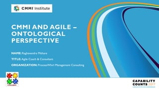 NAME: Raghavendra Mithare
TITLE: Agile Coach & Consultant
ORGANIZATION: ProcessWhirl Management Consulting
CMMI AND AGILE –
ONTOLOGICAL
PERSPECTIVE
 