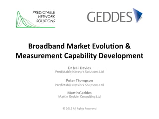PREDICTABLE
       NETWORK
      SOLUTIONS




  Broadband Market Evolution &
Measurement Capability Development
                          Dr Neil Davies
                  Predictable Network Solutions Ltd

                         Peter Thompson
                  Predictable Network Solutions Ltd

                          Martin Geddes
                    Martin Geddes Consulting Ltd


                      © 2012 All Rights Reserved
 