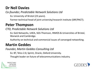 Dr Neil Davies
Co-founder, Predictable Network Solutions Ltd
    Ex: University of Bristol (23 years).
    Former technical head of joint university/research institute (SRF/PACT).

Peter Thompson
CTO, Predictable Network Solutions Ltd
    Ex: GoS Networks, U4EA, SGS-Thomson, INMOS & Universities of Bristol,
    Warwick and Cambridge.
    Authority on technical and commercial issues of converged networking.

Martin Geddes
Founder, Martin Geddes Consulting Ltd
    Ex: BT, Telco 2.0, Sprint, Oracle, Oxford University.
    Thought leader on future of telecommunications industry.

 PREDICTABLE
    NETWORK
   SOLUTIONS
 