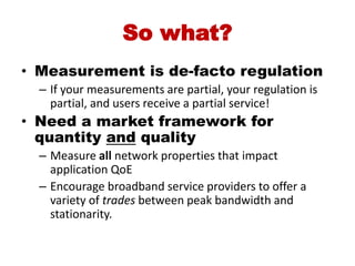 So what?
• Measurement is de-facto regulation
  – If your measurements are partial, your regulation is
    partial, and users receive a partial service!
• Need a market framework for
  quantity and quality
  – Measure all network properties that impact
    application QoE
  – Encourage broadband service providers to offer a
    variety of trades between peak bandwidth and
    stationarity.
 