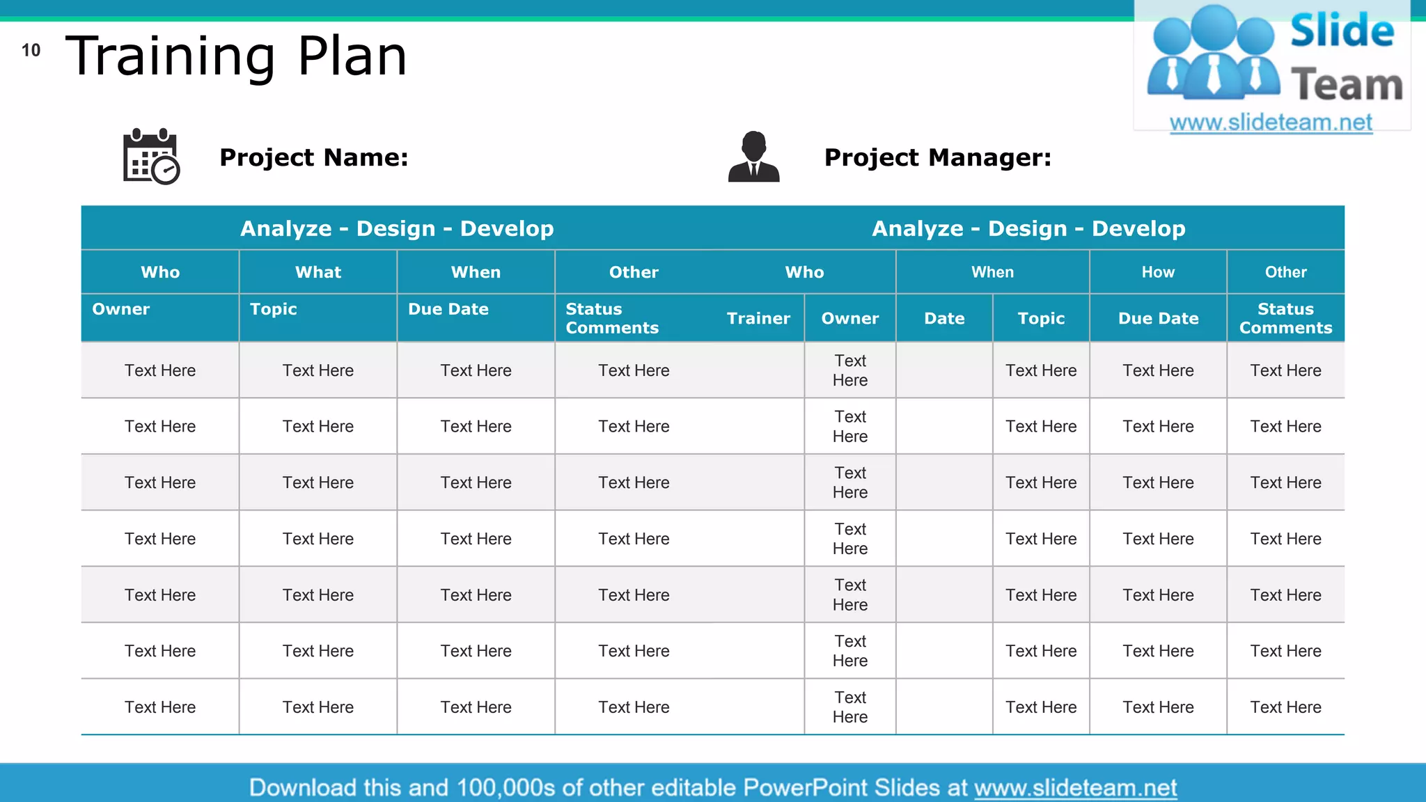 Training Plan
Analyze - Design - Develop
Who What When Other
Owner Topic Due Date Status
Comments
Text Here Text Here Text Here Text Here
Text Here Text Here Text Here Text Here
Text Here Text Here Text Here Text Here
Text Here Text Here Text Here Text Here
Text Here Text Here Text Here Text Here
Text Here Text Here Text Here Text Here
Text Here Text Here Text Here Text Here
Analyze - Design - Develop
Who When How Other
Trainer Owner Date Topic Due Date
Status
Comments
Text
Here
Text Here Text Here Text Here
Text
Here
Text Here Text Here Text Here
Text
Here
Text Here Text Here Text Here
Text
Here
Text Here Text Here Text Here
Text
Here
Text Here Text Here Text Here
Text
Here
Text Here Text Here Text Here
Text
Here
Text Here Text Here Text Here
Project Name: Project Manager:
This slide is 100% editable. Adapt it to your needs and capture your audience's attention.
10
 