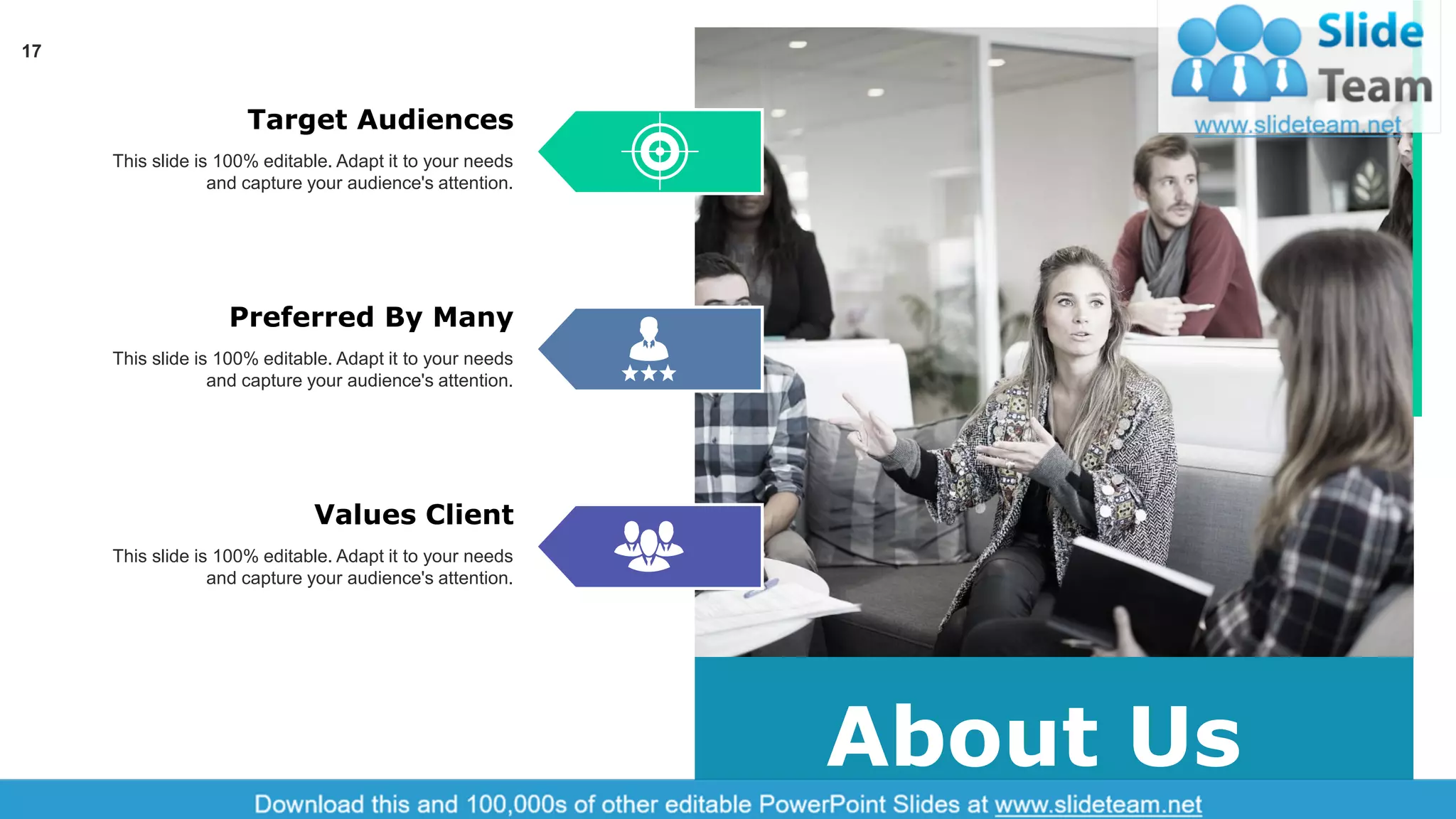 17
About Us
Target Audiences
This slide is 100% editable. Adapt it to your needs
and capture your audience's attention.
Preferred By Many
This slide is 100% editable. Adapt it to your needs
and capture your audience's attention.
Values Client
This slide is 100% editable. Adapt it to your needs
and capture your audience's attention.
 