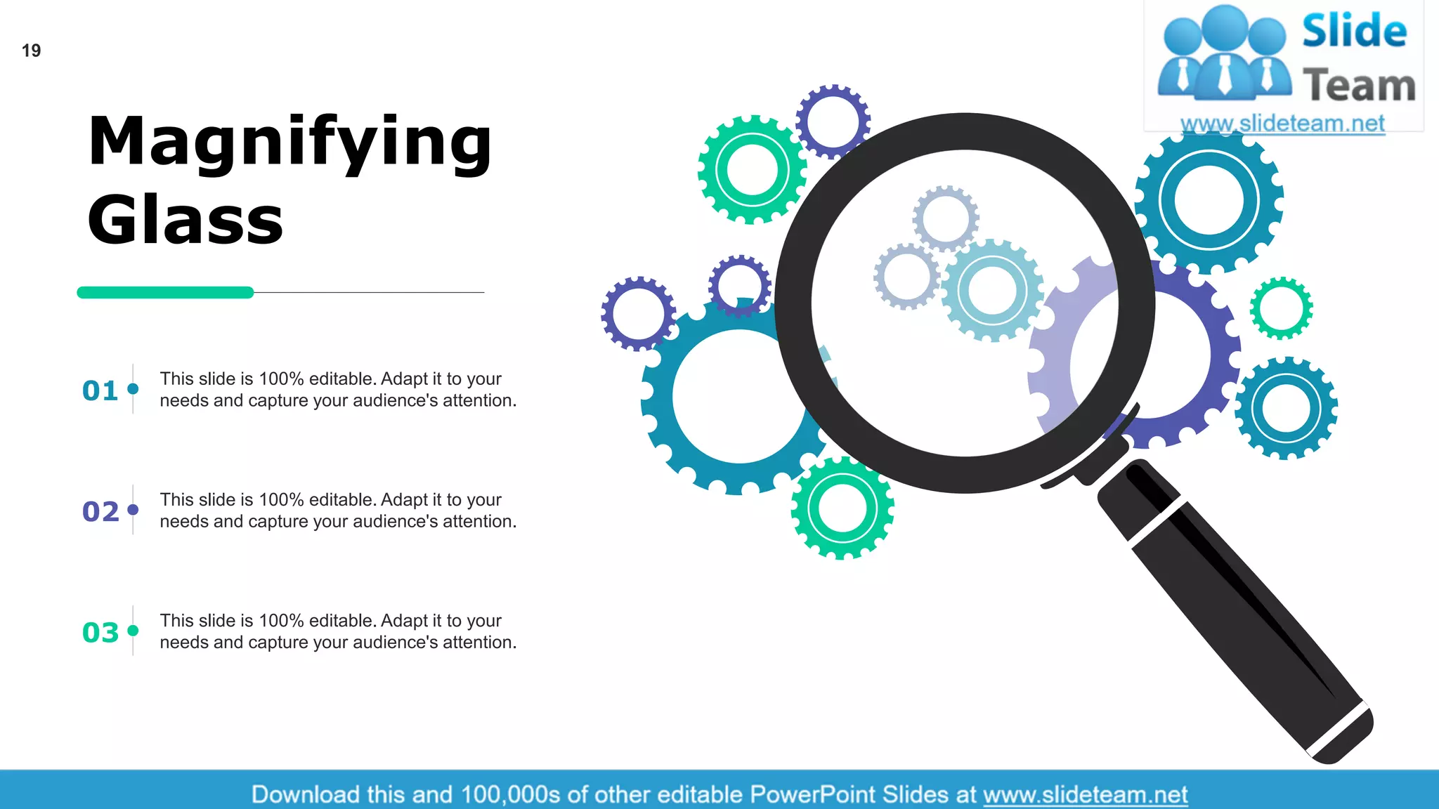 19
Magnifying
Glass
This slide is 100% editable. Adapt it to your
needs and capture your audience's attention.01
This slide is 100% editable. Adapt it to your
needs and capture your audience's attention.02
This slide is 100% editable. Adapt it to your
needs and capture your audience's attention.03
 
