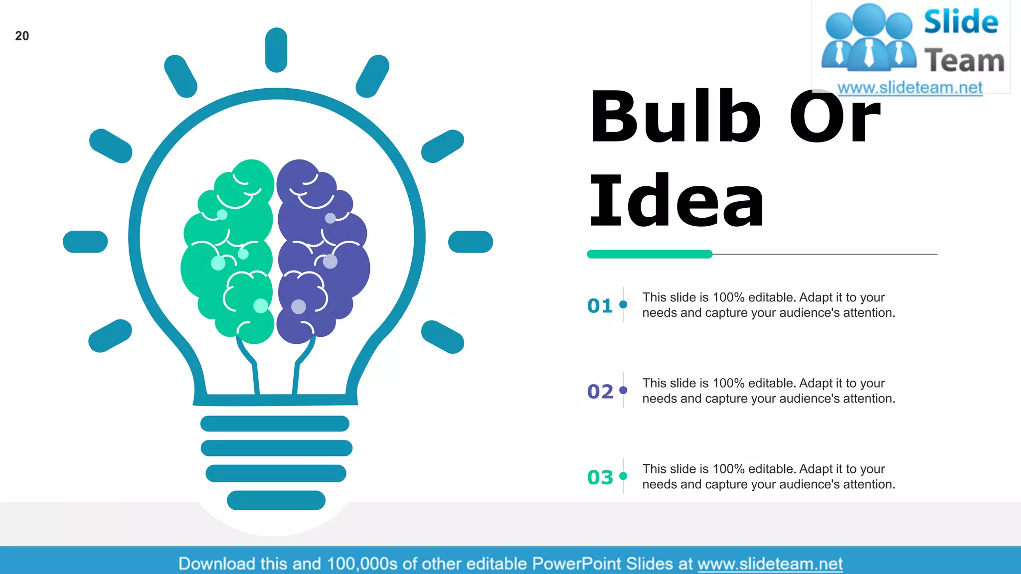 20
Bulb Or
Idea
This slide is 100% editable. Adapt it to your
needs and capture your audience's attention.01
This slide is 100% editable. Adapt it to your
needs and capture your audience's attention.02
This slide is 100% editable. Adapt it to your
needs and capture your audience's attention.03
 
