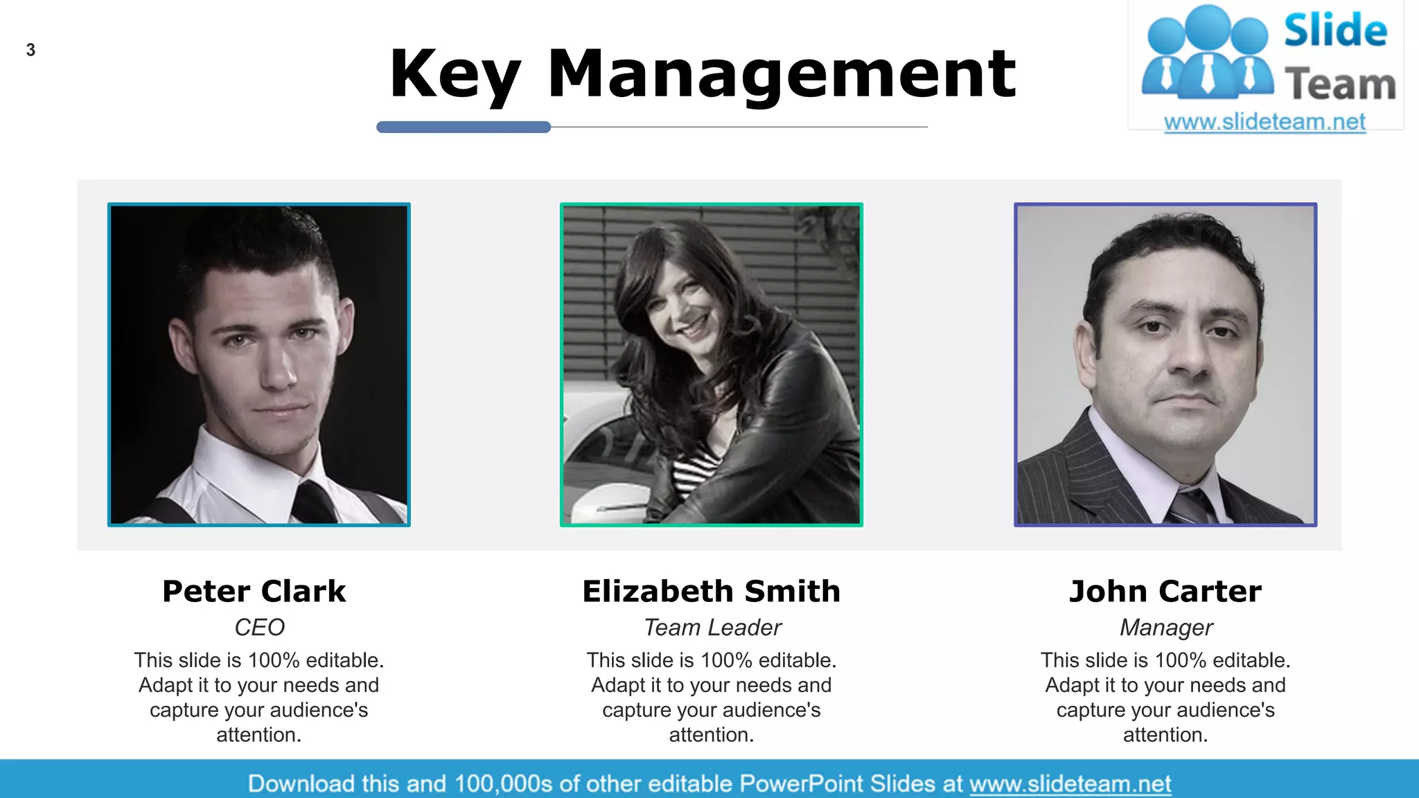 Peter Clark
CEO
This slide is 100% editable.
Adapt it to your needs and
capture your audience's
attention.
Elizabeth Smith
Team Leader
This slide is 100% editable.
Adapt it to your needs and
capture your audience's
attention.
John Carter
Manager
This slide is 100% editable.
Adapt it to your needs and
capture your audience's
attention.
Key Management
3
 