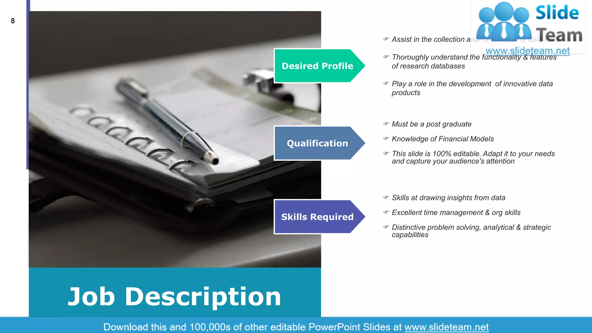 8
Job Description
Desired Profile
 Assist in the collection and/ or creation of data sets
 Thoroughly understand the functionality & features
of research databases
 Play a role in the development of innovative data
products
Qualification
 Must be a post graduate
 Knowledge of Financial Models
 This slide is 100% editable. Adapt it to your needs
and capture your audience's attention
Skills Required
 Skills at drawing insights from data
 Excellent time management & org skills
 Distinctive problem solving, analytical & strategic
capabilities
 