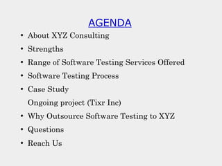 AGENDA
●
About XYZ Consulting
●
Strengths
●
Range of Software Testing Services Offered
●
Software Testing Process
●
Case Study
Ongoing project (Tixr Inc)
●
Why Outsource Software Testing to XYZ
●
Questions
●
Reach Us
 