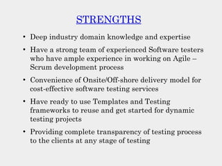 STRENGTHS
●
Deep industry domain knowledge and expertise
●
Have a strong team of experienced Software testers
who have ample experience in working on Agile –
Scrum development process
●
Convenience of Onsite/Off-shore delivery model for
cost-effective software testing services
●
Have ready to use Templates and Testing
frameworks to reuse and get started for dynamic
testing projects
●
Providing complete transparency of testing process
to the clients at any stage of testing
 