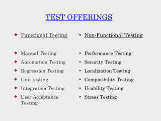 TEST OFFERINGS
 Functional Testing
 Manual Testing
 Automation Testing
 Regression Testing
 Unit testing
 Integration Testing
 User Acceptance
Testing
●
Non-Functional Testing
●
Performance Testing
●
Security Testing
●
Localization Testing
●
Compatibility Testing
●
Usability Testing
●
Stress Testing
 