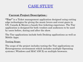 CASE STUDY
Current Project Description :
“Tixr” is a Ticket management application designed using cutting
edge technologies for giving the music lovers and event goers in
US, Canada & Mexico a hassle free ticketing experience. The Tixr
application is designed for both vendors and audiences to be used
by users before, during and after the show.
The Tixr applications include both Desktop applications as well as
Mobile Apps.
Testing Scope:
The scope of the project includes testing the Tixr applications on
Heterogeneous environment which includes multiple Operating
systems ( Windows and MAC iOS X) on multiple browsers.
 