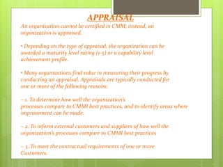 APPRAISAL
An organization cannot be certified in CMM; instead, an
organization is appraised.
• Depending on the type of appraisal, the organization can be
awarded a maturity level rating (1‐5) or a capability level
achievement profile.
• Many organizations find value in measuring their progress by
conducting an appraisal. Appraisals are typically conducted for
one or more of the following reasons:
– 1. To determine how well the organization’s
processes compare to CMMI best practices, and to identify areas where
improvement can be made.
– 2. To inform external customers and suppliers of how well the
organization’s processes compare to CMMI best practices
– 3. To meet the contractual requirements of one or more
Customers.
 
