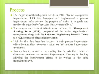 Process
 LAS began its relationship with the SEI in 1989. “To facilitate process
improvement, LAS has developed and implemented a process
improvement infrastructure, the purpose of which is to guide and
monitor the organization’s process improvement efforts.”
 The process improvement infrastructure includes the Management
Steering Team (MST), composed of the senior organizational
management along with the Software Engineering Process Group
(SEPG), composed of technical personnel.
 LAS felt that they have had success in their process improvement
efforts because they have seen a return on their process improvement
investment.
 Another key to success is the funding that the Air Force Material
Command provides for process improvement. Funding is the key
allowing the improvement efforts to be worked at the same
management level.
 