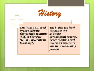 CMM was developed
by the Software
Engineering Institute
(SEI) at Carnegie
Mellon University in
Pittsburgh.
The higher the level,
the better the
software
development process,
hence reaching each
level is an expensive
and time-consuming
process
History
 