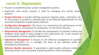 Level-2: Repeatable
 Focuses on establishing basic project management policies.
 Experience with earlier projects is used for managing new similar natured
projects.
 Project Planning- It includes defining resources required, goals, constraints, etc.
for the project. It presents a detailed plan to be followed systematically for the
successful completion of good quality software.
 Configuration Management- The focus is on maintaining the performance of the
software product, including all its components, for the entire lifecycle.
 Requirements Management- It includes the management of customer reviews and
feedback which result in some changes in the requirement set. It also consists of
accommodation of those modified requirements.
 Subcontract Management- It focuses on the effective management of qualified
software contractors i.e. it manages the parts of the software which are
developed by third parties.
 Software Quality Assurance- It guarantees a good quality software product by
following certain rules and quality standard guidelines while developing.
 