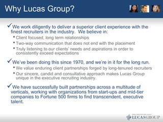 Why Lucas Group?

We work diligently to deliver a superior client experience with the
 finest recruiters in the industry. We believe in:
  • Client focused, long term relationships
  • Two-way communication that does not end with the placement
  • Truly listening to our clients’ needs and aspirations in order to
    consistently exceed expectations

We’ve been doing this since 1970, and we’re in it for the long run.
  • We value enduring client partnerships forged by long-tenured recruiters
  • Our sincere, candid and consultative approach makes Lucas Group
    unique in the executive recruiting industry.

We have successfully built partnerships across a multitude of
 verticals, working with organizations from start-ups and mid-tier
 companies to Fortune 500 firms to find transcendent, executive
 talent.
 