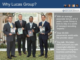 Why Lucas Group?

                   With an average
                     associate tenure of 9.3
                     years, Lucas Group is
                     here to stay in a world
                     of transient recruiting
                     "experts."

                   Over 40,000
                     placements world-wide.
                     We provide value!

                   You talk. We listen.
                     We'll surround you with
                     meaningful attention
                     that fosters a long-term
                     business partnership.
                    (L to R) Lee Cohen, USNA; Paul
                    Fierszt, USCGA; Nate Hope USMA;
                    Michael Mercier, USAFA
 