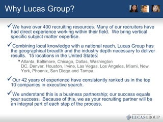 Why Lucas Group?

We have over 400 recruiting resources. Many of our recruiters have
 had direct experience working within their field. We bring vertical
 specific subject matter expertise.
Combining local knowledge with a national reach, Lucas Group has
 the geographical breadth and the industry depth necessary to deliver
 results. 15 locations in the United States:
     • Atlanta, Baltimore, Chicago, Dallas, Washington
      DC, Denver, Houston, Irvine, Las Vegas, Los Angeles, Miami, New
      York, Phoenix, San Diego and Tampa.

Our 42 years of experience have consistently ranked us in the top
 10 companies in executive search.
We understand this is a business partnership; our success equals
 your success. Because of this, we as your recruiting partner will be
 an integral part of each step of the process.
 