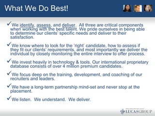 What We Do Best!

We identify, assess, and deliver.   All three are critical components
 when working with the best talent. We pride ourselves in being able
 to determine our clients’ specific needs and deliver to their
 satisfaction.
We know where to look for the ‘right’ candidate, how to assess if
 they fit our clients’ requirements, and most importantly we deliver the
 individual by closely monitoring the entire interview to offer process.
We invest heavily in technology & tools. Our international proprietary
 database consists of over 4 million premium candidates.
We focus deep on the training, development, and coaching of our
 recruiters and leaders.
We have a long-term partnership mind-set and never stop at the
 placement.
We listen.   We understand. We deliver.
 