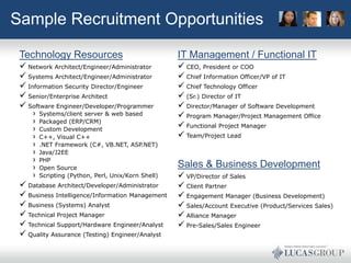 Sample Recruitment Opportunities

 Technology Resources                              IT Management / Functional IT
  Network Architect/Engineer/Administrator         CEO, President or COO
  Systems Architect/Engineer/Administrator         Chief Information Officer/VP of IT
  Information Security Director/Engineer           Chief Technology Officer
  Senior/Enterprise Architect                      (Sr.) Director of IT
  Software Engineer/Developer/Programmer           Director/Manager of Software Development
     › Systems/client server & web based            Program Manager/Project Management Office
     › Packaged (ERP/CRM)                           Functional Project Manager
     › Custom Development
     › C++, Visual C++                              Team/Project Lead
     › .NET Framework (C#, VB.NET, ASP.NET)
     › Java/J2EE
     › PHP
     › Open Source                                 Sales & Business Development
     › Scripting (Python, Perl, Unix/Korn Shell)    VP/Director of Sales
  Database Architect/Developer/Administrator       Client Partner
  Business Intelligence/Information Management     Engagement Manager (Business Development)
  Business (Systems) Analyst                       Sales/Account Executive (Product/Services Sales)
  Technical Project Manager                        Alliance Manager
  Technical Support/Hardware Engineer/Analyst      Pre-Sales/Sales Engineer
  Quality Assurance (Testing) Engineer/Analyst
 