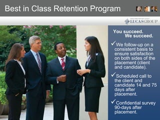 Best in Class Retention Program

                             You succeed.
                                  We succeed.
                            We follow-up on a
                             consistent basis to
                             ensure satisfaction
                             on both sides of the
                             placement (client
                             and candidate).
                            Scheduled call to
                             the client and
                             candidate 14 and 75
                             days after
                             placement.
                            Confidential survey
                             90-days after
                             placement.
 