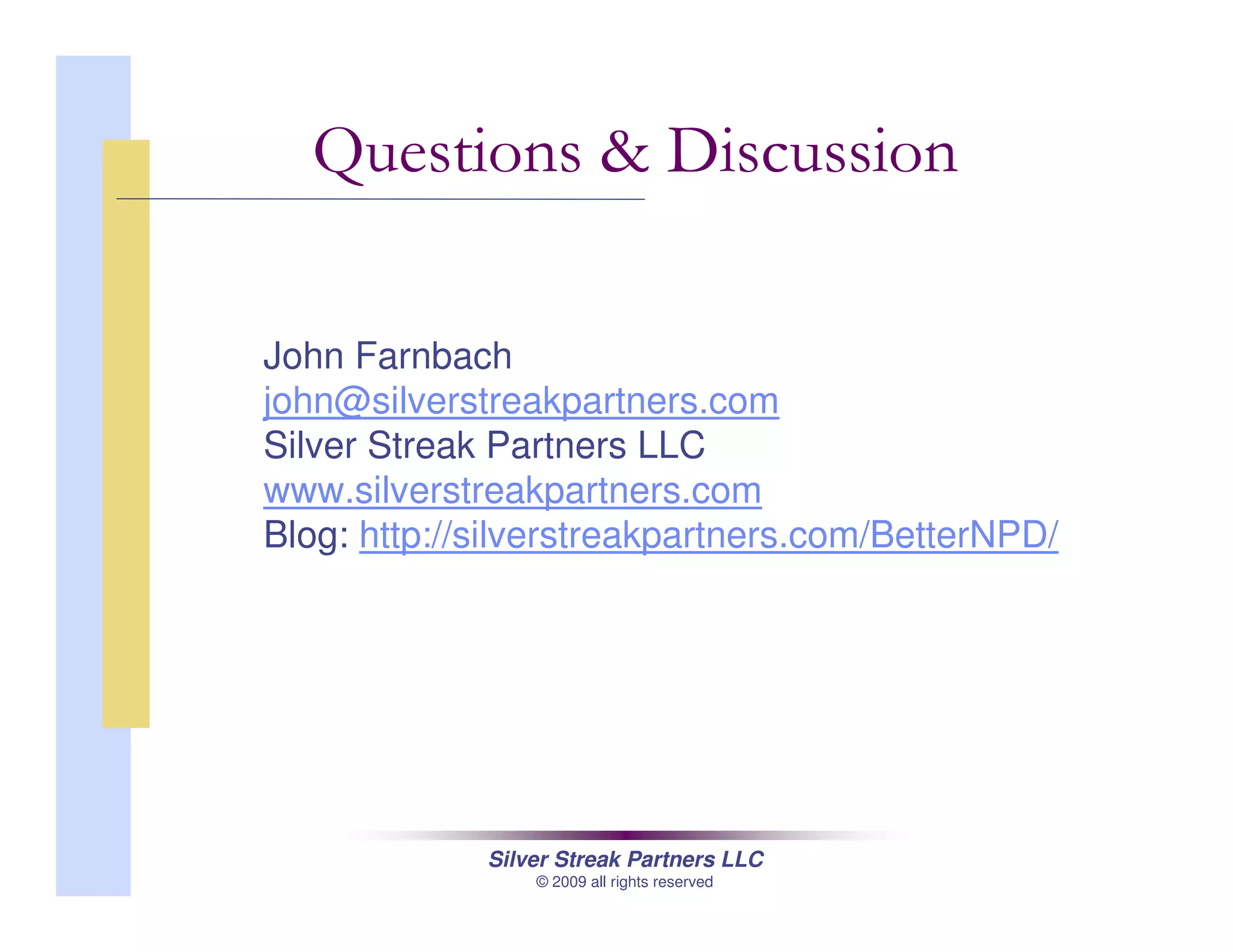 Silver Streak Partners LLC
© 2009 all rights reserved
John Farnbach
john@silverstreakpartners.com
Silver Streak Partners LLC
www.silverstreakpartners.com
Blog: http://silverstreakpartners.com/BetterNPD/
Questions & Discussion
 