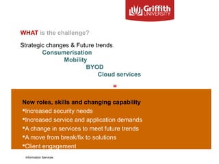 WHAT is the challenge?
=
New roles, skills and changing capability
Increased security needs
Increased service and application demands
A change in services to meet future trends
A move from break/fix to solutions
Client engagement
Information Services
Strategic changes & Future trends
Consumerisation
Mobility
BYOD
Cloud services
 